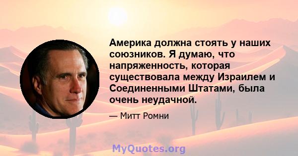 Америка должна стоять у наших союзников. Я думаю, что напряженность, которая существовала между Израилем и Соединенными Штатами, была очень неудачной.