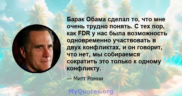 Барак Обама сделал то, что мне очень трудно понять. С тех пор, как FDR у нас была возможность одновременно участвовать в двух конфликтах, и он говорит, что нет, мы собираемся сократить это только к одному конфликту.