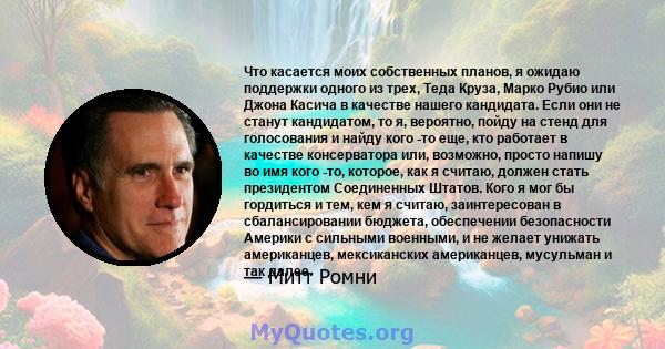 Что касается моих собственных планов, я ожидаю поддержки одного из трех, Теда Круза, Марко Рубио или Джона Касича в качестве нашего кандидата. Если они не станут кандидатом, то я, вероятно, пойду на стенд для