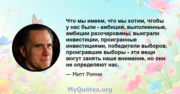 Что мы имеем, что мы хотим, чтобы у нас были - амбиции, выполненные, амбиции разочарованы, выиграли инвестиции, проигранные инвестициями, победители выборов, проигравшие выборы - эти вещи могут занять наше внимание, но