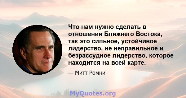 Что нам нужно сделать в отношении Ближнего Востока, так это сильное, устойчивое лидерство, не неправильное и безрассудное лидерство, которое находится на всей карте.