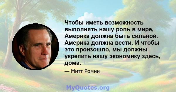 Чтобы иметь возможность выполнять нашу роль в мире, Америка должна быть сильной. Америка должна вести. И чтобы это произошло, мы должны укрепить нашу экономику здесь, дома.