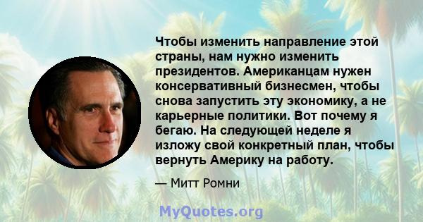 Чтобы изменить направление этой страны, нам нужно изменить президентов. Американцам нужен консервативный бизнесмен, чтобы снова запустить эту экономику, а не карьерные политики. Вот почему я бегаю. На следующей неделе я 