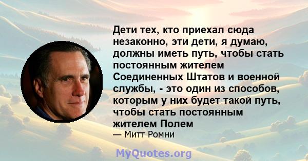 Дети тех, кто приехал сюда незаконно, эти дети, я думаю, должны иметь путь, чтобы стать постоянным жителем Соединенных Штатов и военной службы, - это один из способов, которым у них будет такой путь, чтобы стать