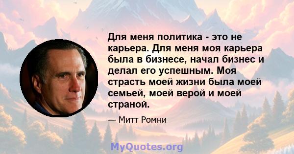 Для меня политика - это не карьера. Для меня моя карьера была в бизнесе, начал бизнес и делал его успешным. Моя страсть моей жизни была моей семьей, моей верой и моей страной.