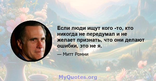 Если люди ищут кого -то, кто никогда не передумал и не желает признать, что они делают ошибки, это не я.