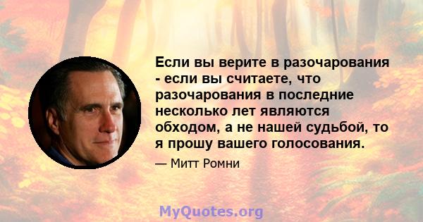 Если вы верите в разочарования - если вы считаете, что разочарования в последние несколько лет являются обходом, а не нашей судьбой, то я прошу вашего голосования.