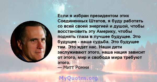 Если я избран президентом этих Соединенных Штатов, я буду работать со всей своей энергией и душой, чтобы восстановить эту Америку, чтобы поднять глаза в лучшее будущее. Это будущее - наша судьба. Это будущее там. Это