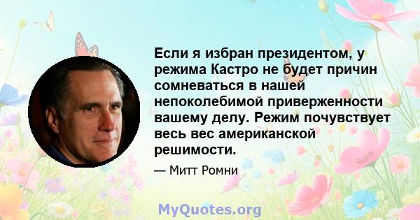 Если я избран президентом, у режима Кастро не будет причин сомневаться в нашей непоколебимой приверженности вашему делу. Режим почувствует весь вес американской решимости.