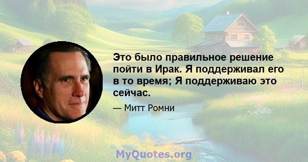 Это было правильное решение пойти в Ирак. Я поддерживал его в то время; Я поддерживаю это сейчас.