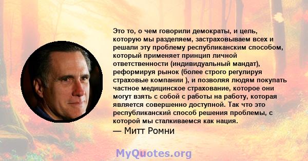 Это то, о чем говорили демократы, и цель, которую мы разделяем, застраховываем всех и решали эту проблему республиканским способом, который применяет принцип личной ответственности (индивидуальный мандат), реформируя