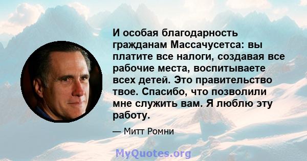 И особая благодарность гражданам Массачусетса: вы платите все налоги, создавая все рабочие места, воспитываете всех детей. Это правительство твое. Спасибо, что позволили мне служить вам. Я люблю эту работу.