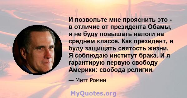 И позвольте мне прояснить это - в отличие от президента Обамы, я не буду повышать налоги на среднем классе. Как президент, я буду защищать святость жизни. Я соблюдаю институт брака. И я гарантирую первую свободу