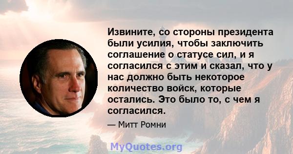 Извините, со стороны президента были усилия, чтобы заключить соглашение о статусе сил, и я согласился с этим и сказал, что у нас должно быть некоторое количество войск, которые остались. Это было то, с чем я согласился.