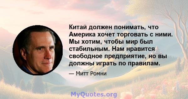 Китай должен понимать, что Америка хочет торговать с ними. Мы хотим, чтобы мир был стабильным. Нам нравится свободное предприятие, но вы должны играть по правилам.