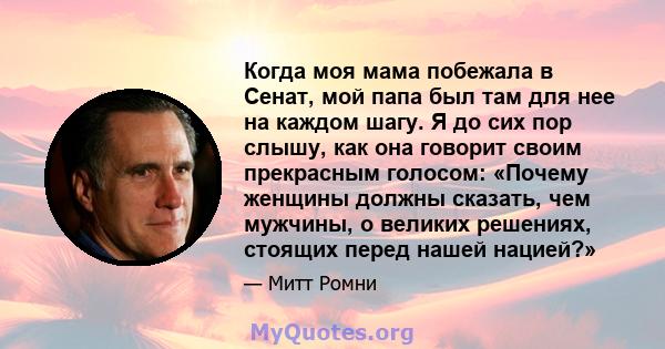 Когда моя мама побежала в Сенат, мой папа был там для нее на каждом шагу. Я до сих пор слышу, как она говорит своим прекрасным голосом: «Почему женщины должны сказать, чем мужчины, о великих решениях, стоящих перед