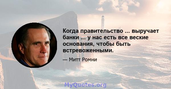 Когда правительство ... выручает банки ... у нас есть все веские основания, чтобы быть встревоженными.