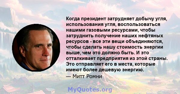 Когда президент затрудняет добычу угля, использования угля, воспользоваться нашими газовыми ресурсами, чтобы затруднить получение наших нефтяных ресурсов - все эти вещи объединяются, чтобы сделать нашу стоимость энергии 