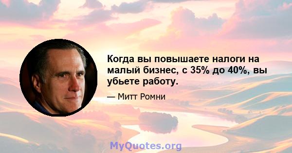 Когда вы повышаете налоги на малый бизнес, с 35% до 40%, вы убьете работу.