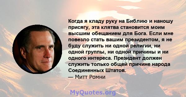 Когда я кладу руку на Библию и наношу присягу, эта клятва становится моим высшим обещанием для Бога. Если мне повезло стать вашим президентом, я не буду служить ни одной религии, ни одной группы, ни одной причины и ни