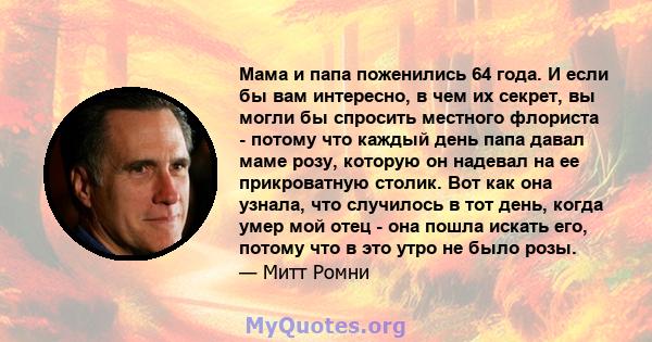 Мама и папа поженились 64 года. И если бы вам интересно, в чем их секрет, вы могли бы спросить местного флориста - потому что каждый день папа давал маме розу, которую он надевал на ее прикроватную столик. Вот как она