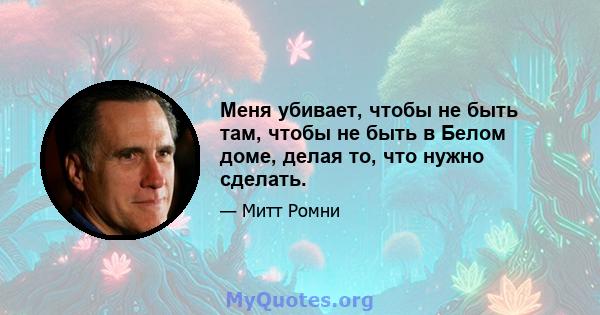 Меня убивает, чтобы не быть там, чтобы не быть в Белом доме, делая то, что нужно сделать.