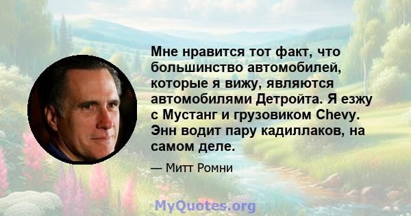 Мне нравится тот факт, что большинство автомобилей, которые я вижу, являются автомобилями Детройта. Я езжу с Мустанг и грузовиком Chevy. Энн водит пару кадиллаков, на самом деле.