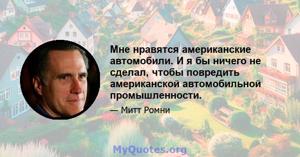 Мне нравятся американские автомобили. И я бы ничего не сделал, чтобы повредить американской автомобильной промышленности.