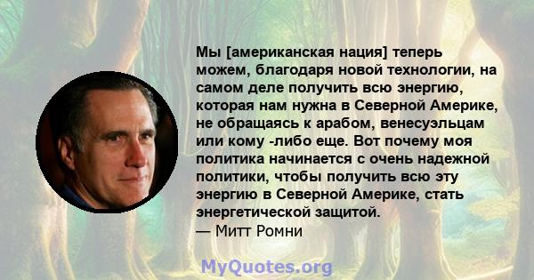 Мы [американская нация] теперь можем, благодаря новой технологии, на самом деле получить всю энергию, которая нам нужна в Северной Америке, не обращаясь к арабом, венесуэльцам или кому -либо еще. Вот почему моя политика 