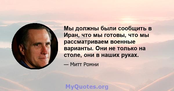 Мы должны были сообщить в Иран, что мы готовы, что мы рассматриваем военные варианты. Они не только на столе, они в наших руках.