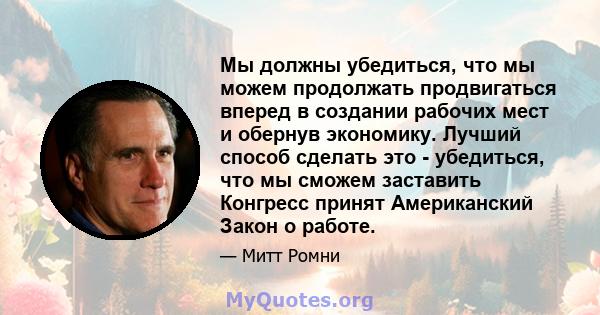 Мы должны убедиться, что мы можем продолжать продвигаться вперед в создании рабочих мест и обернув экономику. Лучший способ сделать это - убедиться, что мы сможем заставить Конгресс принят Американский Закон о работе.