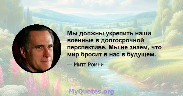 Мы должны укрепить наши военные в долгосрочной перспективе. Мы не знаем, что мир бросит в нас в будущем.