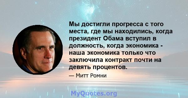 Мы достигли прогресса с того места, где мы находились, когда президент Обама вступил в должность, когда экономика - наша экономика только что заключила контракт почти на девять процентов.