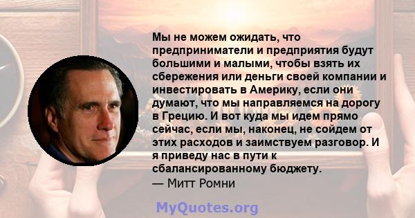 Мы не можем ожидать, что предприниматели и предприятия будут большими и малыми, чтобы взять их сбережения или деньги своей компании и инвестировать в Америку, если они думают, что мы направляемся на дорогу в Грецию. И