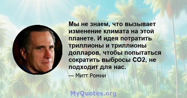 Мы не знаем, что вызывает изменение климата на этой планете. И идея потратить триллионы и триллионы долларов, чтобы попытаться сократить выбросы CO2, не подходит для нас.