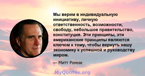 Мы верим в индивидуальную инициативу, личную ответственность, возможности, свободу, небольшое правительство, конституция. Эти принципы, эти американские принципы являются ключом к тому, чтобы вернуть нашу экономику к