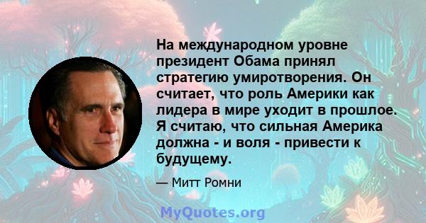 На международном уровне президент Обама принял стратегию умиротворения. Он считает, что роль Америки как лидера в мире уходит в прошлое. Я считаю, что сильная Америка должна - и воля - привести к будущему.