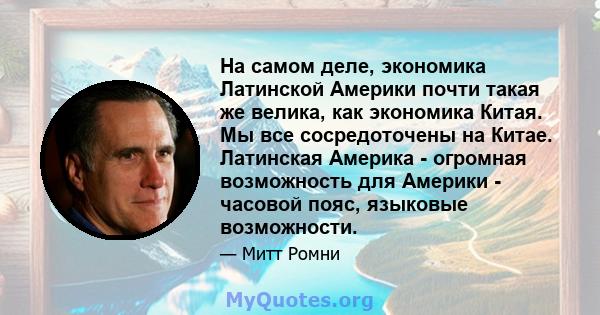 На самом деле, экономика Латинской Америки почти такая же велика, как экономика Китая. Мы все сосредоточены на Китае. Латинская Америка - огромная возможность для Америки - часовой пояс, языковые возможности.