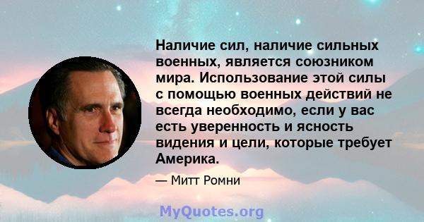 Наличие сил, наличие сильных военных, является союзником мира. Использование этой силы с помощью военных действий не всегда необходимо, если у вас есть уверенность и ясность видения и цели, которые требует Америка.