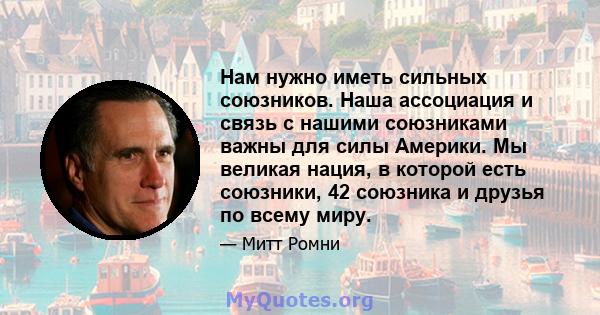 Нам нужно иметь сильных союзников. Наша ассоциация и связь с нашими союзниками важны для силы Америки. Мы великая нация, в которой есть союзники, 42 союзника и друзья по всему миру.