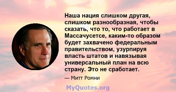 Наша нация слишком другая, слишком разнообразная, чтобы сказать, что то, что работает в Массачусетсе, каким-то образом будет захвачено федеральным правительством, узурпируя власть штатов и навязывая универсальный план