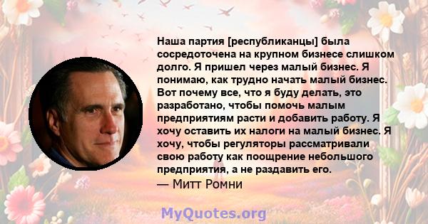 Наша партия [республиканцы] была сосредоточена на крупном бизнесе слишком долго. Я пришел через малый бизнес. Я понимаю, как трудно начать малый бизнес. Вот почему все, что я буду делать, это разработано, чтобы помочь