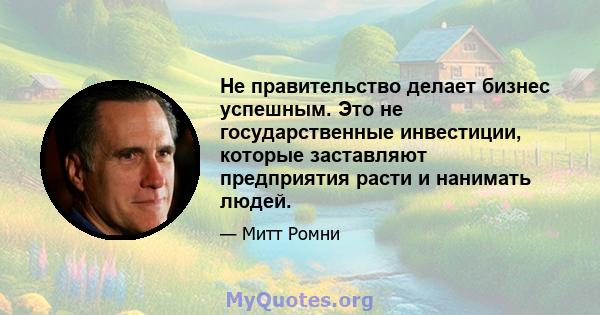 Не правительство делает бизнес успешным. Это не государственные инвестиции, которые заставляют предприятия расти и нанимать людей.