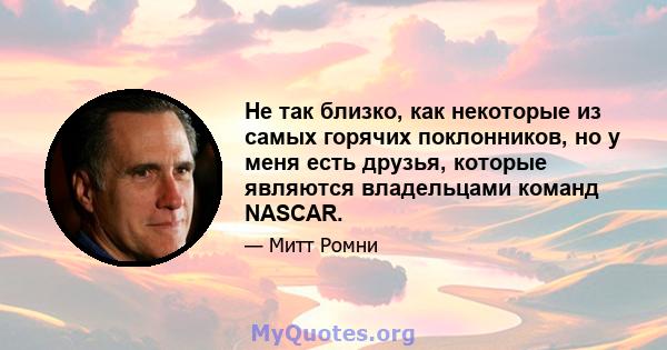 Не так близко, как некоторые из самых горячих поклонников, но у меня есть друзья, которые являются владельцами команд NASCAR.