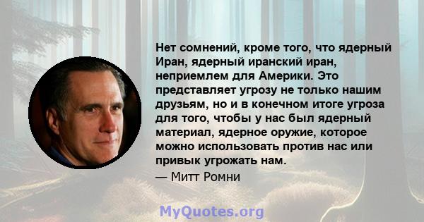 Нет сомнений, кроме того, что ядерный Иран, ядерный иранский иран, неприемлем для Америки. Это представляет угрозу не только нашим друзьям, но и в конечном итоге угроза для того, чтобы у нас был ядерный материал,