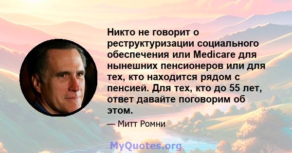 Никто не говорит о реструктуризации социального обеспечения или Medicare для нынешних пенсионеров или для тех, кто находится рядом с пенсией. Для тех, кто до 55 лет, ответ давайте поговорим об этом.