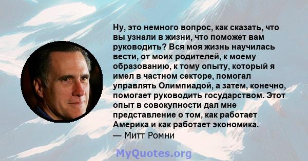 Ну, это немного вопрос, как сказать, что вы узнали в жизни, что поможет вам руководить? Вся моя жизнь научилась вести, от моих родителей, к моему образованию, к тому опыту, который я имел в частном секторе, помогал