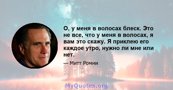 О, у меня в волосах блеск. Это не все, что у меня в волосах, я вам это скажу. Я приклею его каждое утро, нужно ли мне или нет.