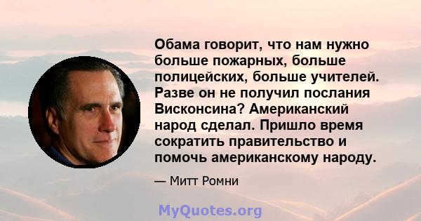 Обама говорит, что нам нужно больше пожарных, больше полицейских, больше учителей. Разве он не получил послания Висконсина? Американский народ сделал. Пришло время сократить правительство и помочь американскому народу.