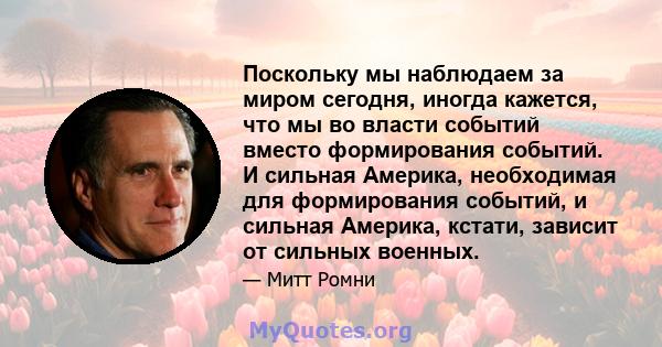 Поскольку мы наблюдаем за миром сегодня, иногда кажется, что мы во власти событий вместо формирования событий. И сильная Америка, необходимая для формирования событий, и сильная Америка, кстати, зависит от сильных